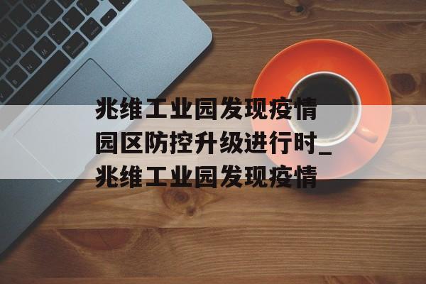 兆维工业园发现疫情 园区防控升级进行时_兆维工业园发现疫情