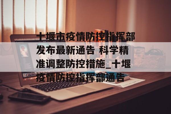 十堰市疫情防控指挥部发布最新通告 科学精准调整防控措施_十堰疫情防控指挥部通告