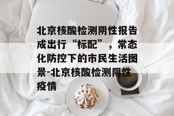 北京核酸检测阴性报告成出行“标配”，常态化防控下的市民生活图景-北京核酸检测阴性疫情