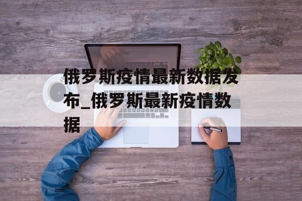 俄罗斯疫情最新数据发布_俄罗斯最新疫情数据