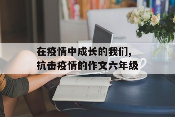 在疫情中成长的我们,抗击疫情的作文六年级