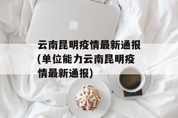 云南昆明疫情最新通报(单位能力云南昆明疫情最新通报)