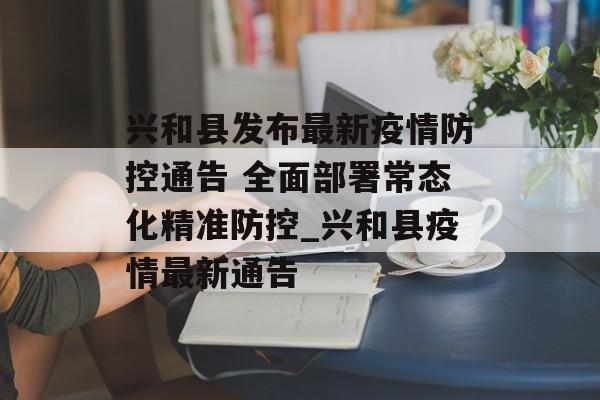 兴和县发布最新疫情防控通告 全面部署常态化精准防控_兴和县疫情最新通告