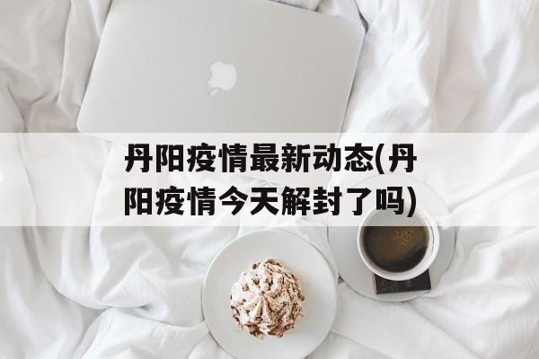 丹阳疫情最新动态(丹阳疫情今天解封了吗)
