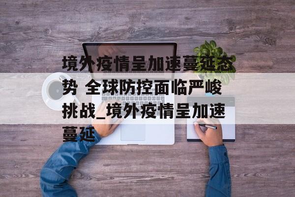 境外疫情呈加速蔓延态势 全球防控面临严峻挑战_境外疫情呈加速蔓延