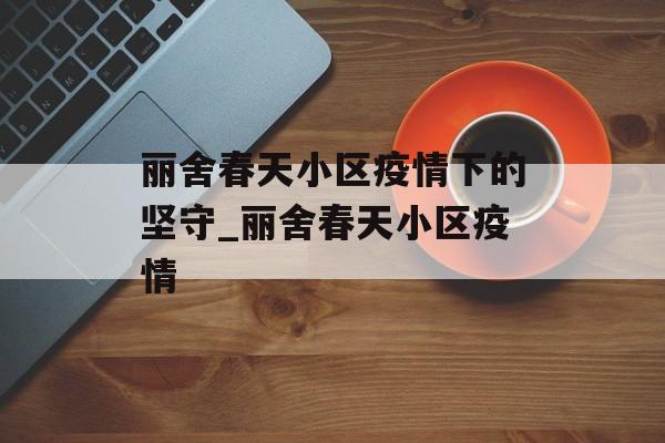 丽舍春天小区疫情下的坚守_丽舍春天小区疫情