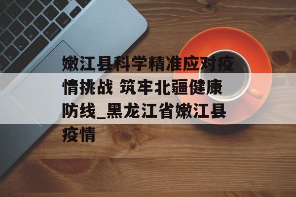 嫩江县科学精准应对疫情挑战 筑牢北疆健康防线_黑龙江省嫩江县疫情