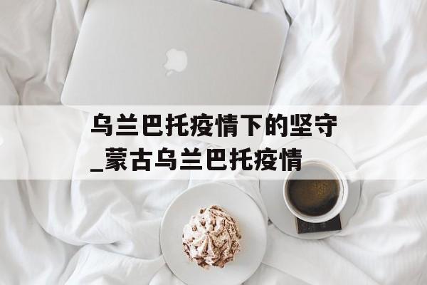 乌兰巴托疫情下的坚守_蒙古乌兰巴托疫情