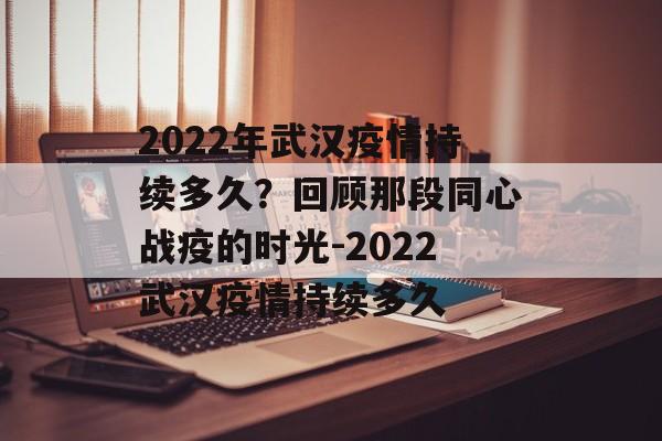 2022年武汉疫情持续多久？回顾那段同心战疫的时光-2022武汉疫情持续多久