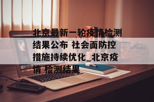 北京最新一轮疫情检测结果公布 社会面防控措施持续优化_北京疫情 检测结果