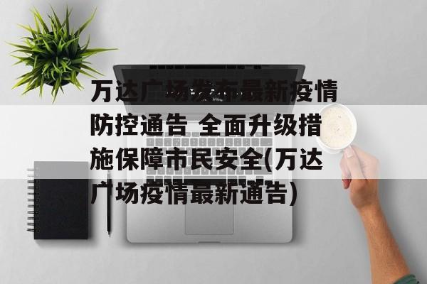 万达广场发布最新疫情防控通告 全面升级措施保障市民安全(万达广场疫情最新通告)