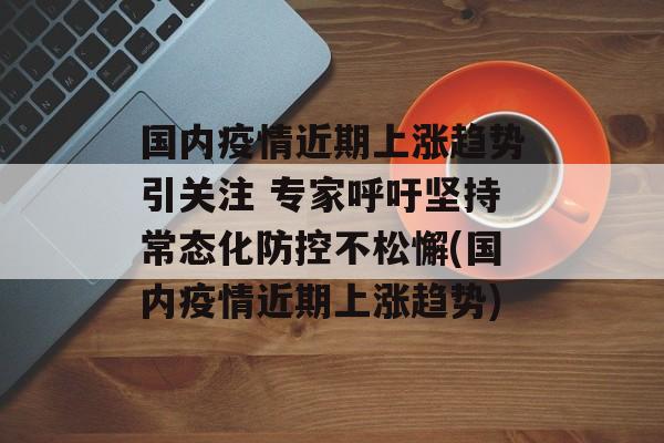 国内疫情近期上涨趋势引关注 专家呼吁坚持常态化防控不松懈(国内疫情近期上涨趋势)