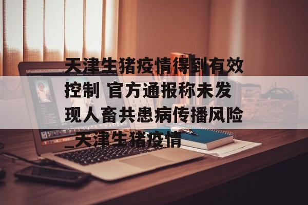 天津生猪疫情得到有效控制 官方通报称未发现人畜共患病传播风险_天津生猪疫情