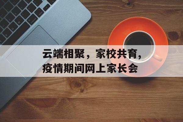 云端相聚，家校共育,疫情期间网上家长会