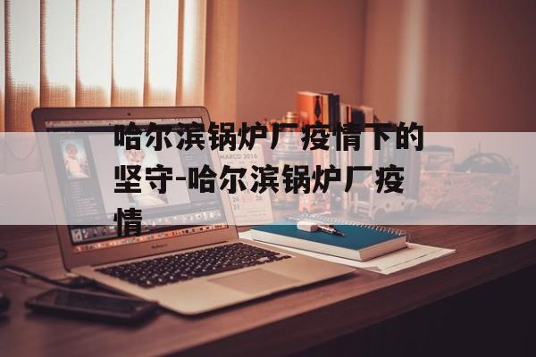 哈尔滨锅炉厂疫情下的坚守-哈尔滨锅炉厂疫情
