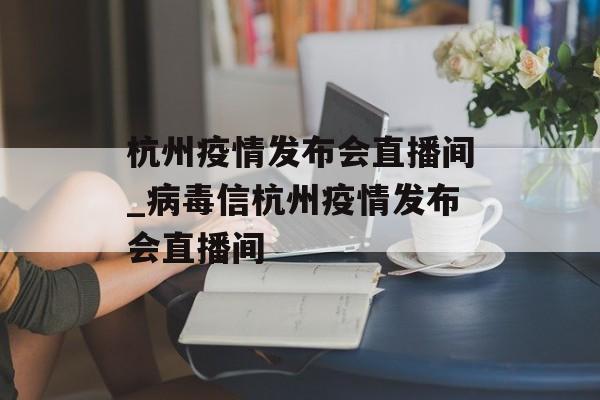 杭州疫情发布会直播间_病毒信杭州疫情发布会直播间