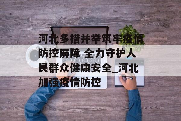 河北多措并举筑牢疫情防控屏障 全力守护人民群众健康安全_河北加强疫情防控