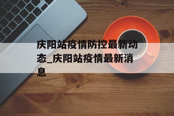 庆阳站疫情防控最新动态_庆阳站疫情最新消息