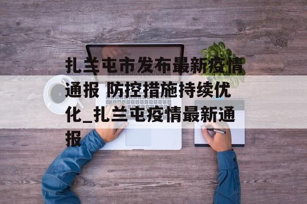 扎兰屯市发布最新疫情通报 防控措施持续优化_扎兰屯疫情最新通报