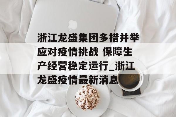 浙江龙盛集团多措并举应对疫情挑战 保障生产经营稳定运行_浙江龙盛疫情最新消息