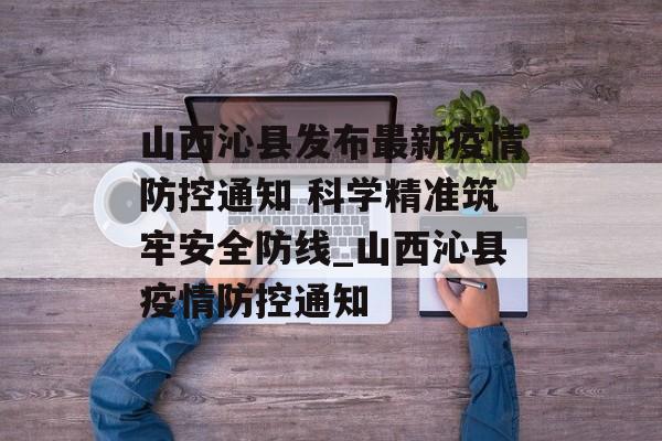 山西沁县发布最新疫情防控通知 科学精准筑牢安全防线_山西沁县疫情防控通知