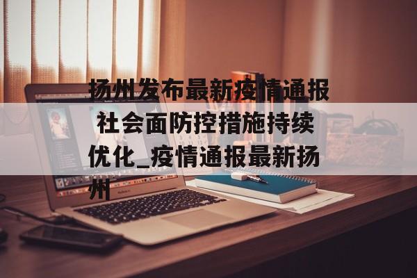 扬州发布最新疫情通报 社会面防控措施持续优化_疫情通报最新扬州