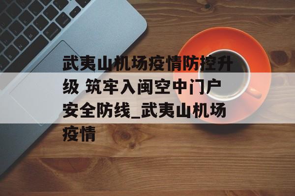 武夷山机场疫情防控升级 筑牢入闽空中门户安全防线_武夷山机场疫情