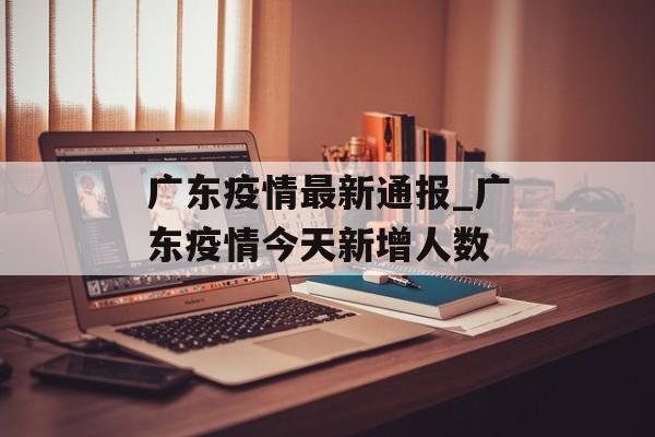 广东疫情最新通报_广东疫情今天新增人数