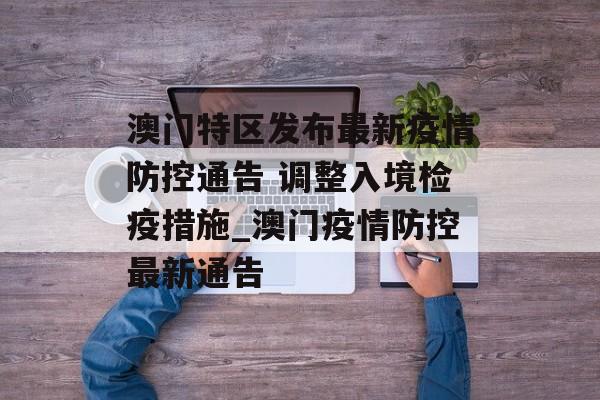 澳门特区发布最新疫情防控通告 调整入境检疫措施_澳门疫情防控最新通告