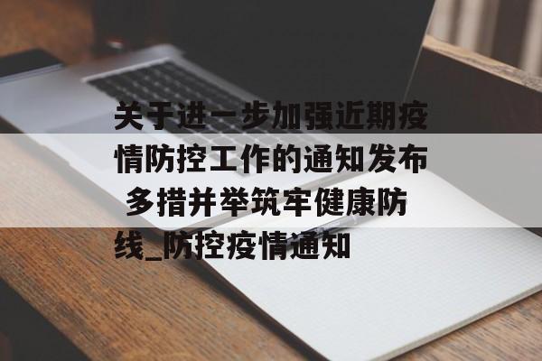 关于进一步加强近期疫情防控工作的通知发布 多措并举筑牢健康防线_防控疫情通知