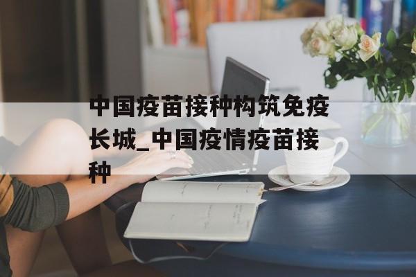 中国疫苗接种构筑免疫长城_中国疫情疫苗接种