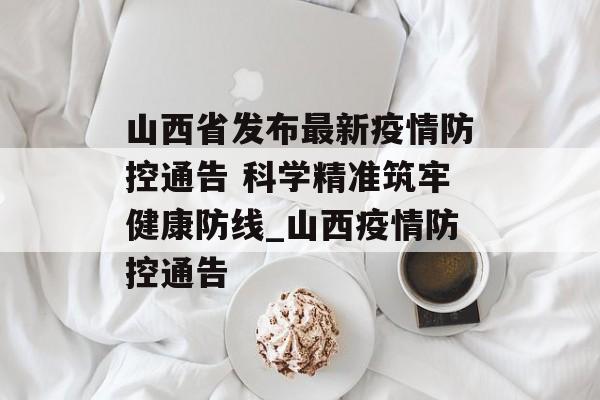 山西省发布最新疫情防控通告 科学精准筑牢健康防线_山西疫情防控通告