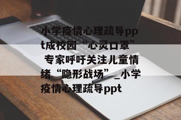 小学疫情心理疏导ppt成校园“心灵口罩” 专家呼吁关注儿童情绪“隐形战场”_小学疫情心理疏导ppt