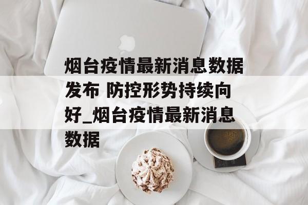 烟台疫情最新消息数据发布 防控形势持续向好_烟台疫情最新消息数据