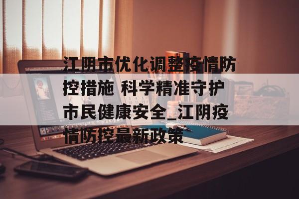 江阴市优化调整疫情防控措施 科学精准守护市民健康安全_江阴疫情防控最新政策