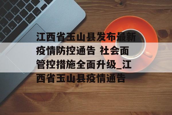 江西省玉山县发布最新疫情防控通告 社会面管控措施全面升级_江西省玉山县疫情通告