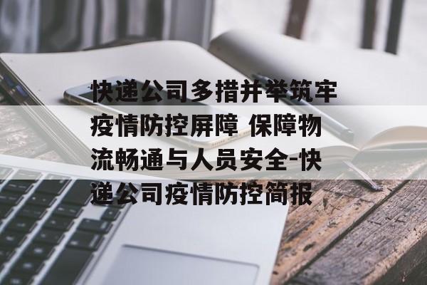 快递公司多措并举筑牢疫情防控屏障 保障物流畅通与人员安全-快递公司疫情防控简报
