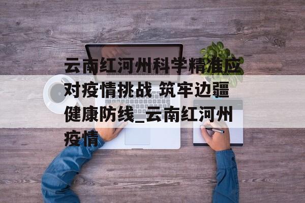 云南红河州科学精准应对疫情挑战 筑牢边疆健康防线_云南红河州疫情