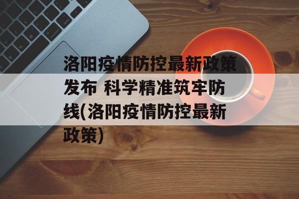 洛阳疫情防控最新政策发布 科学精准筑牢防线(洛阳疫情防控最新政策)